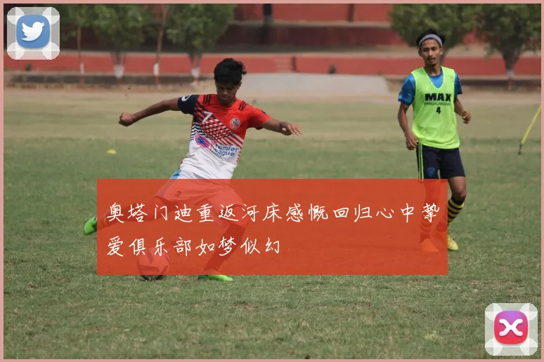 奥塔门迪重返河床感慨回归心中挚爱俱乐部如梦似幻