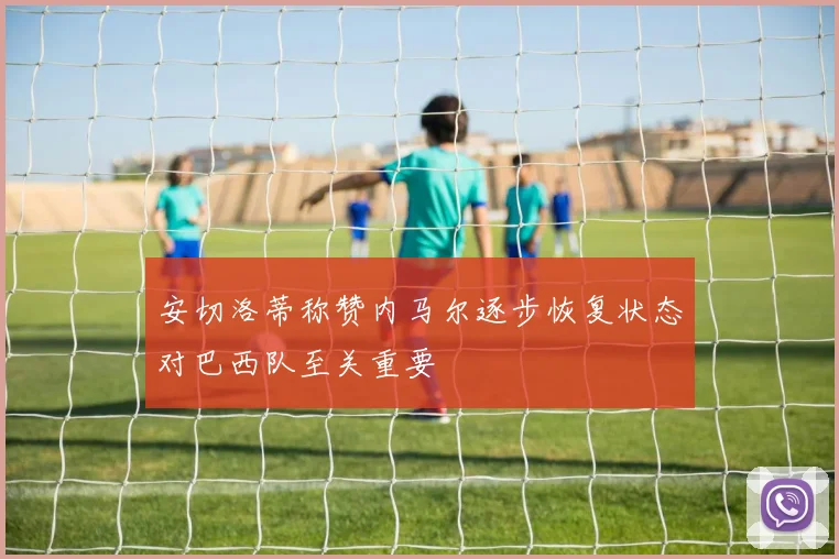 安切洛蒂称赞内马尔逐步恢复状态对巴西队至关重要