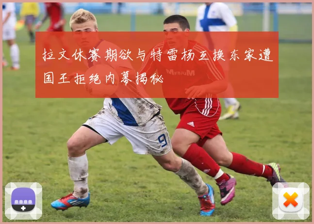 拉文休赛期欲与特雷杨互换东家遭国王拒绝内幕揭秘