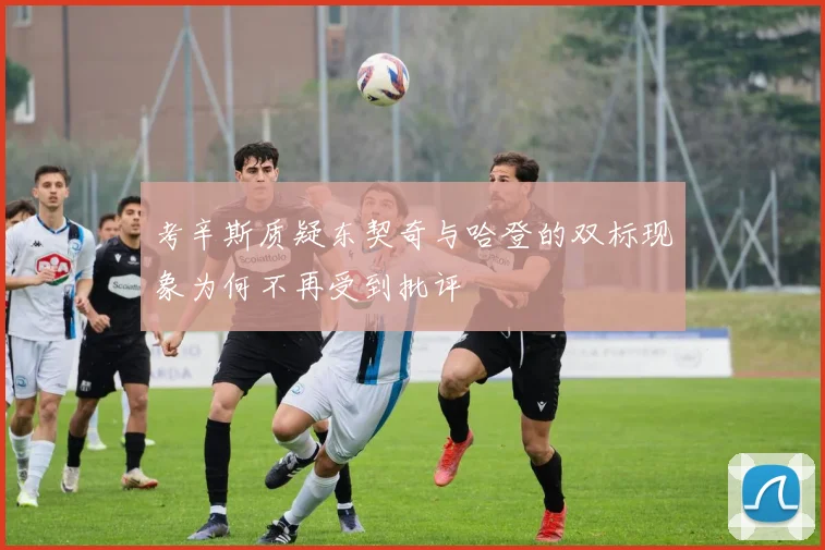 考辛斯质疑东契奇与哈登的双标现象为何不再受到批评