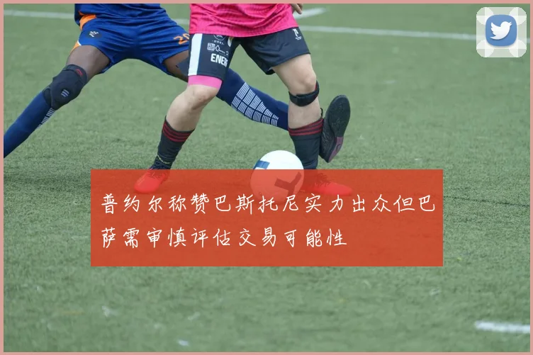 普约尔称赞巴斯托尼实力出众但巴萨需审慎评估交易可能性