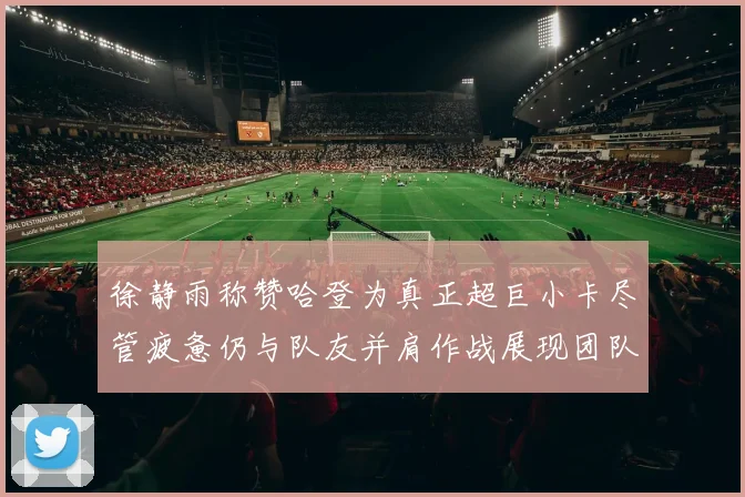 徐静雨称赞哈登为真正超巨小卡尽管疲惫仍与队友并肩作战展现团队精神