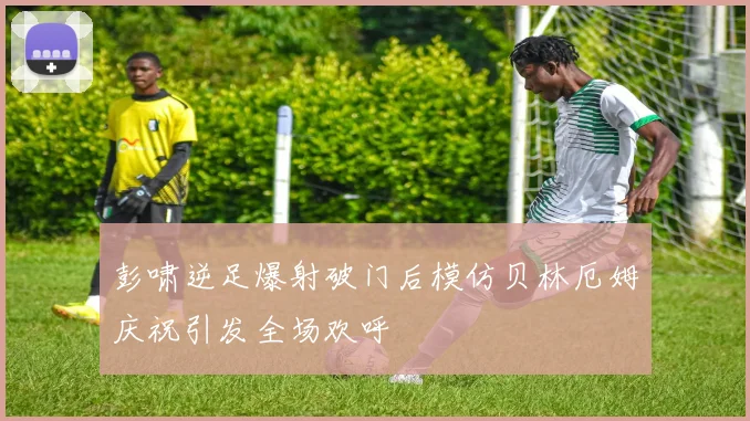 彭啸逆足爆射破门后模仿贝林厄姆庆祝引发全场欢呼
