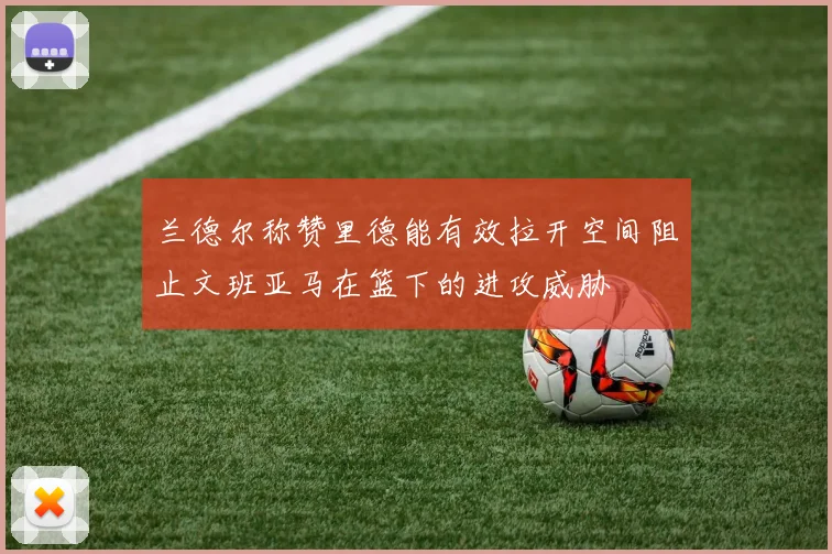 兰德尔称赞里德能有效拉开空间阻止文班亚马在篮下的进攻威胁